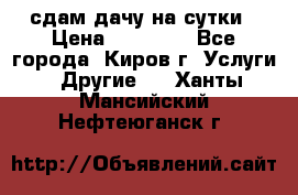 сдам дачу на сутки › Цена ­ 10 000 - Все города, Киров г. Услуги » Другие   . Ханты-Мансийский,Нефтеюганск г.